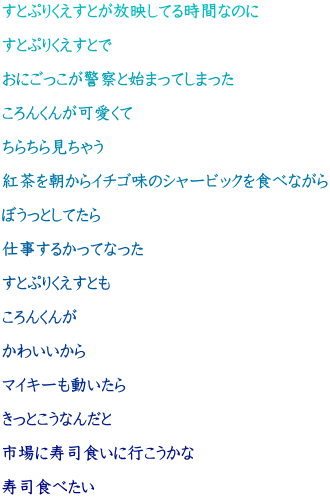 すとぷりくえすとが放映してる時間なのに  すとぷりくえすとで  おにごっこが警察と始まってしまった  ころんくんが可愛くて  ちらちら見ちゃう  紅茶を朝からイチゴ味のシャービックを食べながら  ぼうっとしてたら  仕事するかってなった  すとぷりくえすとも  ころんくんが  かわいいから  マイキーも動いたら  きっとこうなんだと  市場に寿司食いに行こうかな  寿司食べたい