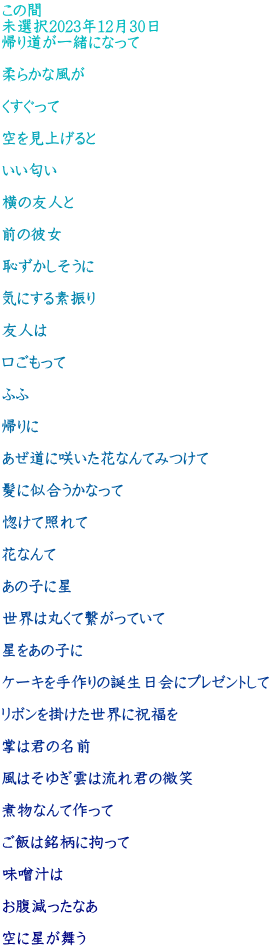 この間 未選択2023年12月30日 帰り道が一緒になって  柔らかな風が  くすぐって  空を見上げると  いい匂い  横の友人と  前の彼女  恥ずかしそうに  気にする素振り  友人は  口ごもって  ふふ  帰りに  あぜ道に咲いた花なんてみつけて  髪に似合うかなって  惚けて照れて  花なんて  あの子に星  世界は丸くて繋がっていて  星をあの子に  ケーキを手作りの誕生日会にプレゼントして  リボンを掛けた世界に祝福を  掌は君の名前  風はそゆぎ雲は流れ君の微笑  煮物なんて作って  ご飯は銘柄に拘って  味噌汁は  お腹減ったなあ  空に星が舞う