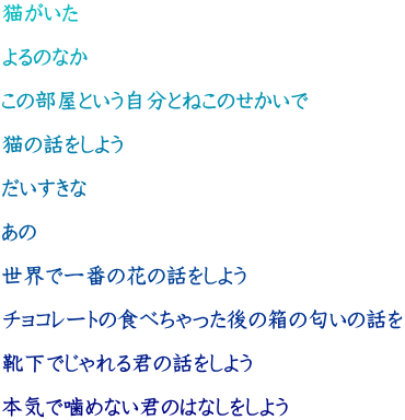 猫がいた  よるのなか  この部屋という自分とねこのせかいで  猫の話をしよう  だいすきな  あの  世界で一番の花の話をしよう  チョコレートの食べちゃった後の箱の匂いの話を  靴下でじゃれる君の話をしよう  本気で噛めない君のはなしをしよう