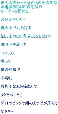 花火の終わった後のあの子の笑顔 未選択2024年05月24日 カーテンを閉める  火花がチリチリ  僕の中で大きくなる  さあ、あのこの喜ぶことをしなきゃ  御弁当を渡して  いっしょに  帰って  僕の部屋で  小粋に  お菓子なんか摘まんで  うたたねしたら  夕日のピンクで頬のまつげが落ちて  起きたら