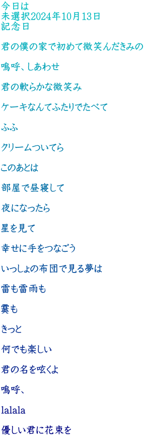 今日は 未選択2024年10月13日 記念日  君の僕の家で初めて微笑んだきみの  嗚呼、しあわせ  君の軟らかな微笑み  ケーキなんてふたりでたべて  ふふ  クリームついてら  このあとは  部屋で昼寝して  夜になったら  星を見て  幸せに手をつなごう  いっしょの布団で見る夢は  雷も雷雨も  霙も  きっと  何でも楽しい  君の名を呟くよ  嗚呼、  lalala  優しい君に花束を 