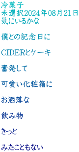 冷菓子 未選択2024年08月21日 気にいるかな  僕との記念日に  CIDERとケーキ  奮発して  可愛い化粧箱に  お洒落な  飲み物  きっと  みたこともない