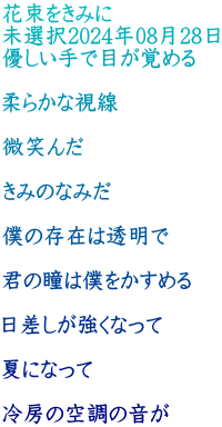 花束をきみに 未選択2024年08月28日 優しい手で目が覚める  柔らかな視線  微笑んだ  きみのなみだ  僕の存在は透明で  君の瞳は僕をかすめる  日差しが強くなって  夏になって  冷房の空調の音が 