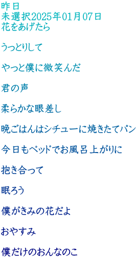 昨日 未選択2025年01月07日 花をあげたら  うっとりして  やっと僕に微笑んだ  君の声  柔らかな眼差し  晩ごはんはシチューに焼きたてパン  今日もベッドでお風呂上がりに  抱き合って  眠ろう  僕がきみの花だよ  おやすみ  僕だけのおんなのこ