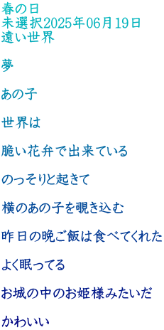 春の日 未選択2025年06月19日 遠い世界  夢  あの子  世界は  脆い花弁で出来ている  のっそりと起きて  横のあの子を覗き込む  昨日の晩ご飯は食べてくれた  よく眠ってる  お城の中のお姫様みたいだ  かわいい