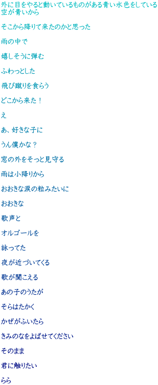 外に目をやると動いているものがある青い水色をしている 空が青いから  そこから降りて来たのかと思った  雨の中で  嬉しそうに弾む  ふわっとした  飛び蹴りを食らう  どこから来た！  え  あ、好きな子に  うん僕かな？  窓の外をそっと見守る  雨は小降りから  おおきな涙の粒みたいに  おおきな  歌声と  オルゴールを  詠ってた  夜が近づいてくる  歌が聞こえる  あの子のうたが  そらはたかく  かぜがふいたら  きみのなをよばせてください  そのまま  君に触りたい  らら